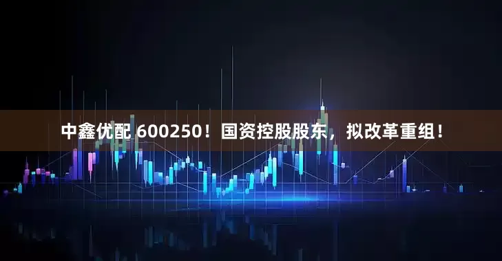 中鑫优配 600250！国资控股股东，拟改革重组！