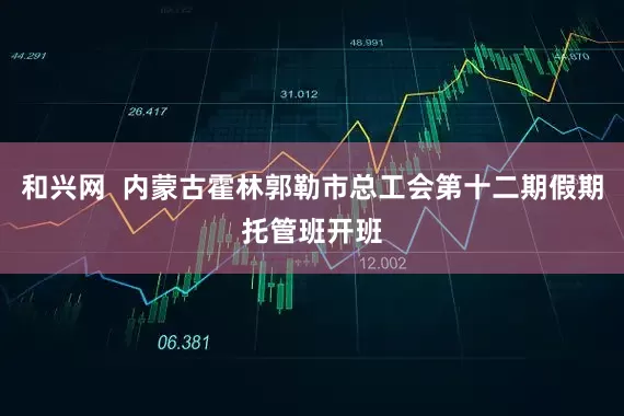 和兴网  内蒙古霍林郭勒市总工会第十二期假期托管班开班