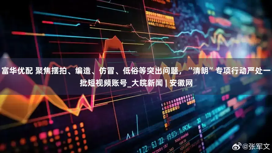 富华优配 聚焦摆拍、编造、仿冒、低俗等突出问题，“清朗”专项行动严处一批短视频账号_大皖新闻 | 安徽网