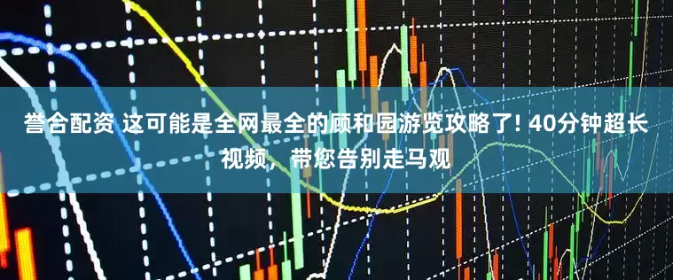 誉合配资 这可能是全网最全的顾和园游览攻略了! 40分钟超长视频，带您告别走马观