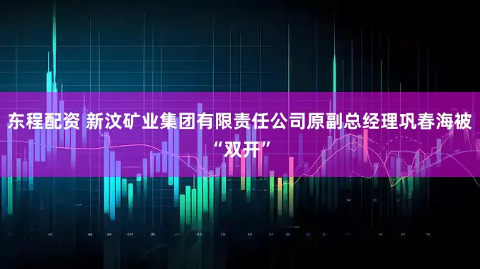 东程配资 新汶矿业集团有限责任公司原副总经理巩春海被“双开”