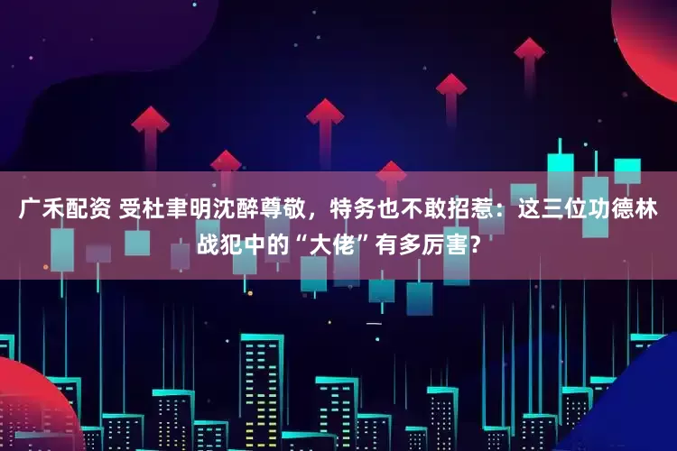 广禾配资 受杜聿明沈醉尊敬，特务也不敢招惹：这三位功德林战犯中的“大佬”有多厉害？