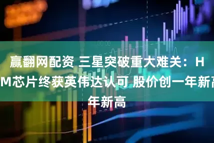 赢翻网配资 三星突破重大难关：HBM芯片终获英伟达认可 股价创一年新高