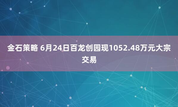 金石策略 6月24日百龙创园现1052.48万元大宗交易