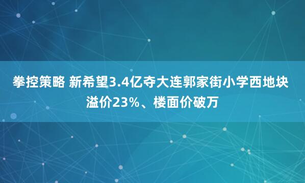 拳控策略 新希望3.4亿夺大连郭家街小学西地块 溢价23%、楼面价破万
