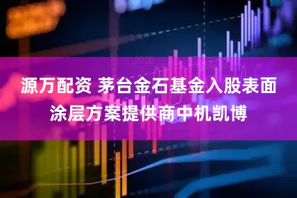 源万配资 茅台金石基金入股表面涂层方案提供商中机凯博