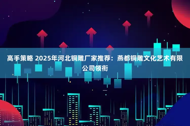 高手策略 2025年河北铜雕厂家推荐：燕都铜雕文化艺术有限公司领衔