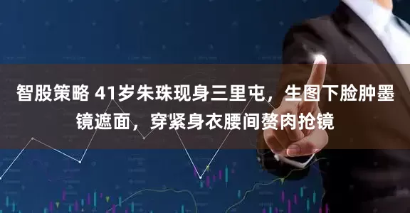 智股策略 41岁朱珠现身三里屯，生图下脸肿墨镜遮面，穿紧身衣腰间赘肉抢镜