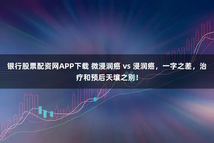 银行股票配资网APP下载 微浸润癌 vs 浸润癌，一字之差，治疗和预后天壤之别！