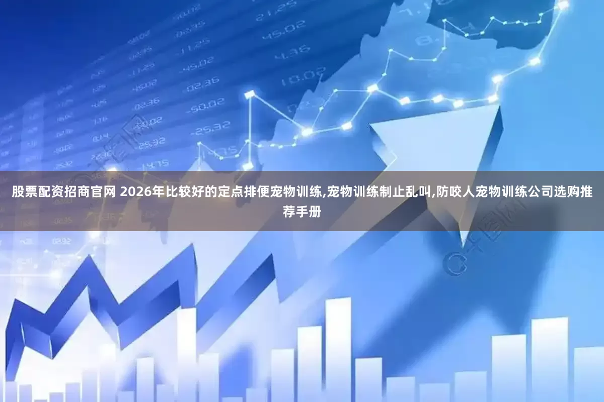 股票配资招商官网 2026年比较好的定点排便宠物训练,宠物训练制止乱叫,防咬人宠物训练公司选购推荐手册