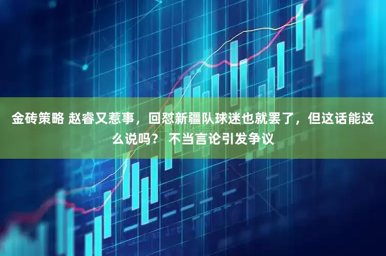 金砖策略 赵睿又惹事，回怼新疆队球迷也就罢了，但这话能这么说吗？ 不当言论引发争议